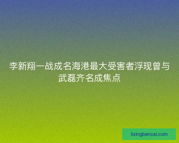 李新翔一战成名海港最大受害者浮现曾与武磊齐名成焦点
