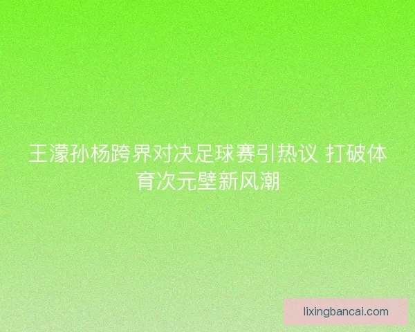 王濛孙杨跨界对决足球赛引热议 打破体育次元壁新风潮