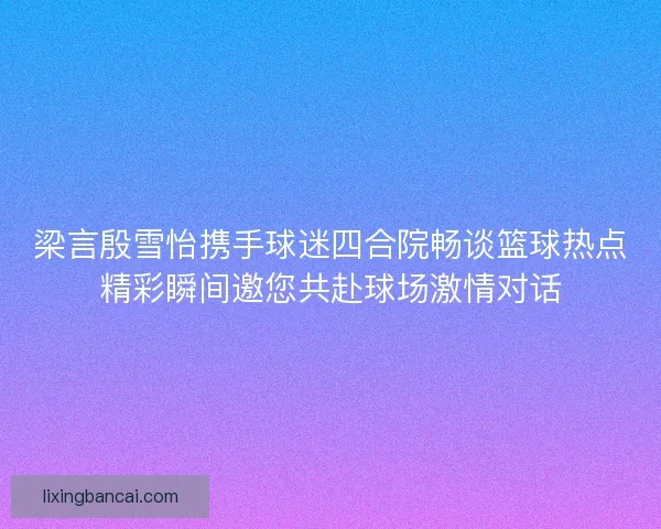 梁言殷雪怡携手球迷四合院畅谈篮球热点精彩瞬间邀您共赴球场激情对话