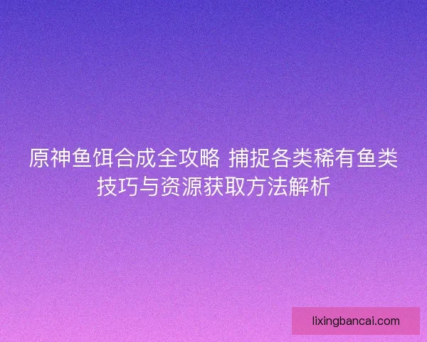 原神鱼饵合成全攻略 捕捉各类稀有鱼类技巧与资源获取方法解析 原神鱼饵合成全攻略 捕捉各类稀有鱼类技巧与资源获取方法解析