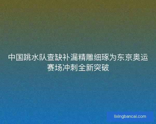 中国跳水队查缺补漏精雕细琢为东京奥运赛场冲刺全新突破
