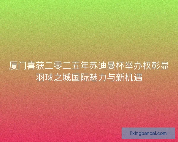 厦门喜获二零二五年苏迪曼杯举办权彰显羽球之城国际魅力与新机遇 厦门喜获二零二五年苏迪曼杯举办权彰显羽球之城国际魅力与新机遇