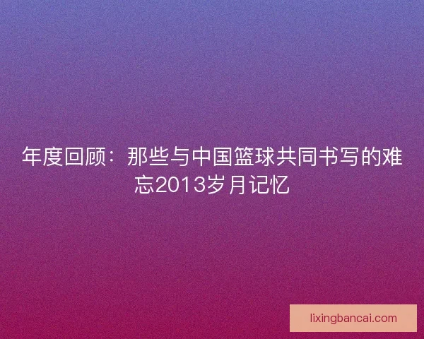年度回顾:那些与中国篮球共同书写的难忘2013岁月记忆 年度回顾:那些与中国篮球共同书写的难忘2013岁月记忆