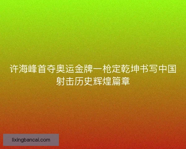 许海峰首夺奥运金牌一枪定乾坤书写中国射击历史辉煌篇章 许海峰首夺奥运金牌一枪定乾坤书写中国射击历史辉煌篇章
