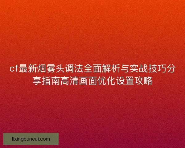 cf最新烟雾头调法全面解析与实战技巧分享指南高清画面优化设置攻略 cf最新烟雾头调法全面解析与实战技巧分享指南高清画面优化设置攻略