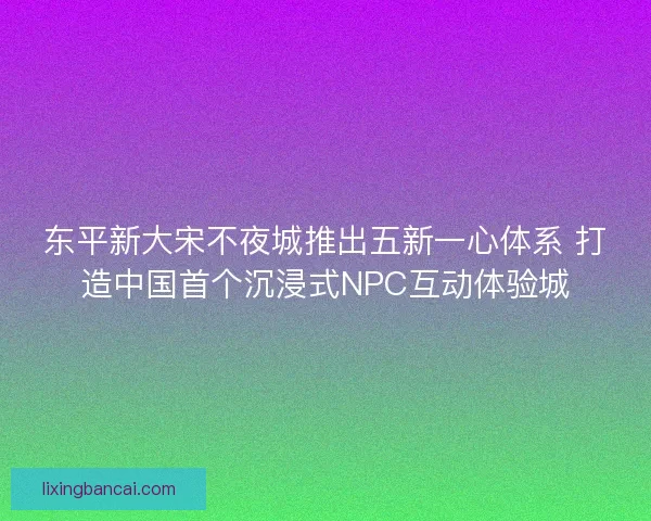 东平新大宋不夜城推出五新一心体系 打造中国首个沉浸式NPC互动体验城 东平新大宋不夜城推出五新一心体系 打造中国首个沉浸式NPC互动体验城