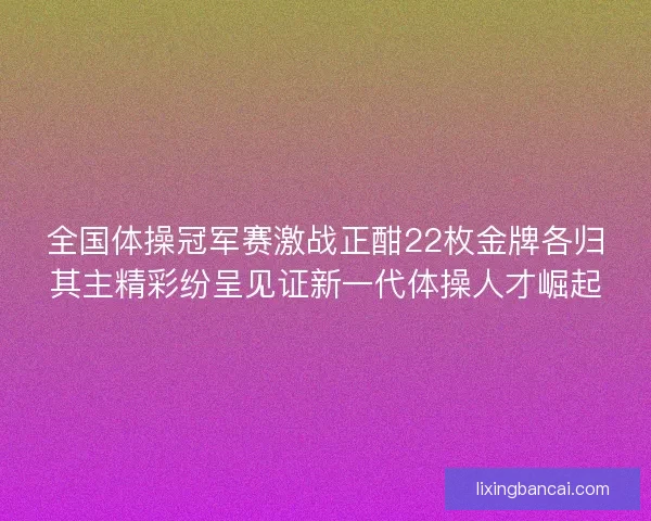 全国体操冠军赛激战正酣22枚金牌各归其主精彩纷呈见证新一代体操人才崛起 全国体操冠军赛激战正酣22枚金牌各归其主精彩纷呈见证新一代体操人才崛起