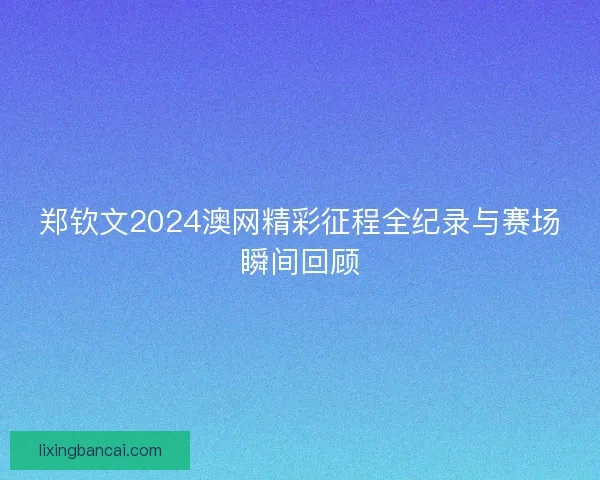 郑钦文2024澳网精彩征程全纪录与赛场瞬间回顾 郑钦文2024澳网精彩征程全纪录与赛场瞬间回顾