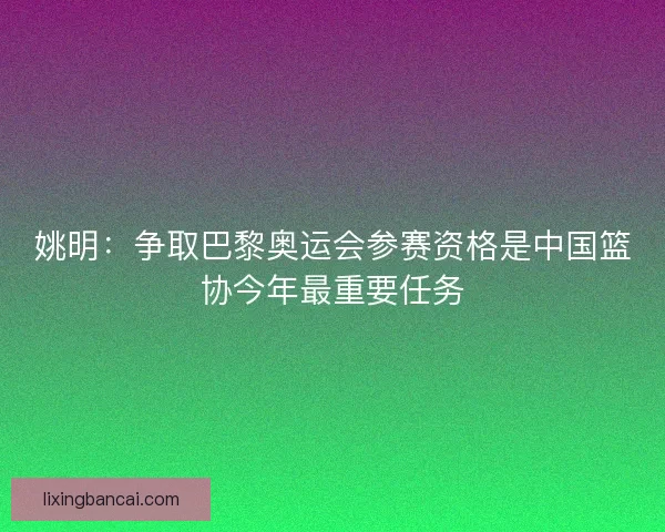 姚明:争取巴黎奥运会参赛资格是中国篮协今年最重要任务 姚明:争取巴黎奥运会参赛资格是中国篮协今年最重要任务