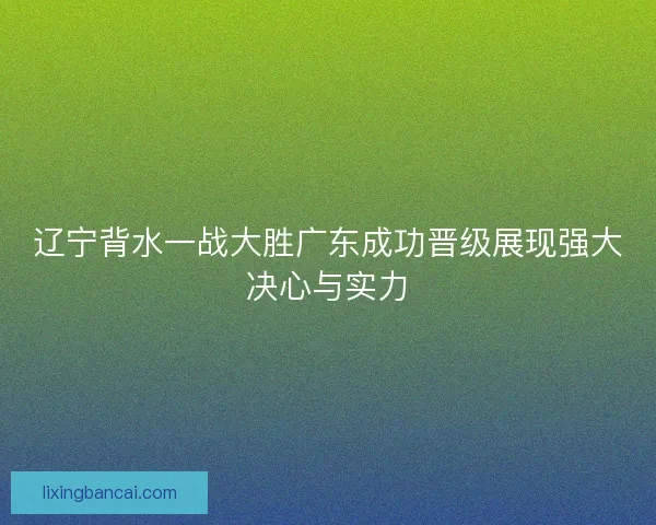 辽宁背水一战大胜广东成功晋级展现强大决心与实力
