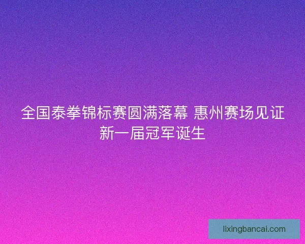 全国泰拳锦标赛圆满落幕 惠州赛场见证新一届冠军诞生