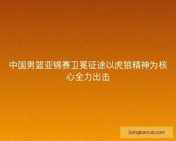 中国男篮亚锦赛卫冕征途以虎狼精神为核心全力出击 中国男篮亚锦赛卫冕征途以虎狼精神为核心全力出击