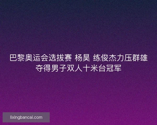 巴黎奥运会选拔赛 杨昊 练俊杰力压群雄夺得男子双人十米台冠军