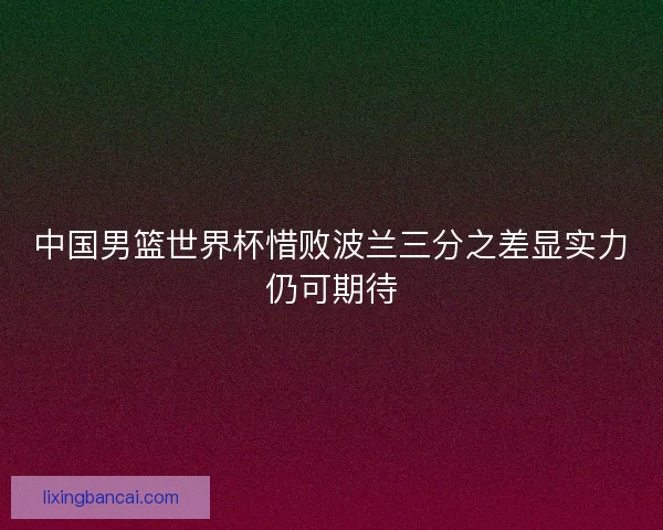 中国男篮世界杯惜败波兰三分之差显实力仍可期待 中国男篮世界杯惜败波兰三分之差显实力仍可期待