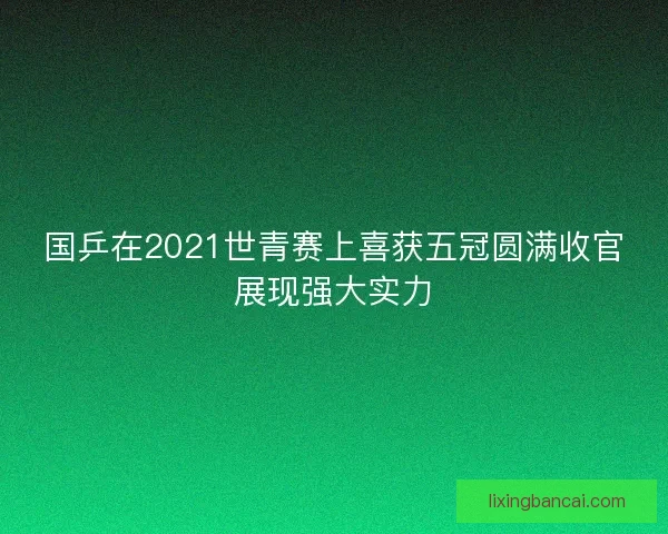 国乒在2021世青赛上喜获五冠圆满收官展现强大实力