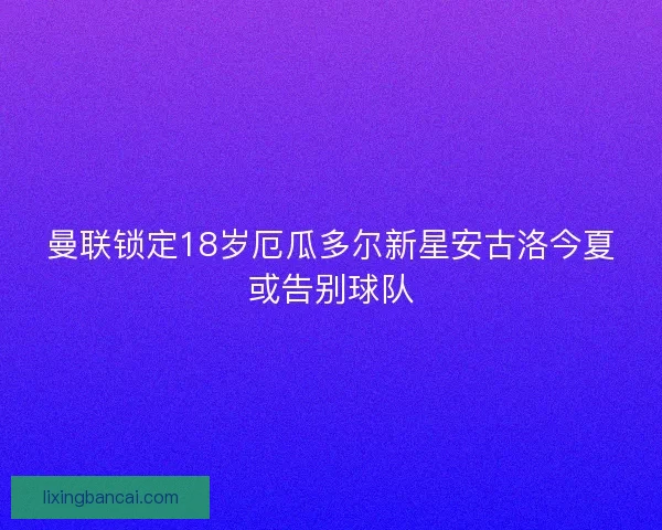 曼联锁定18岁厄瓜多尔新星安古洛今夏或告别球队 曼联锁定18岁厄瓜多尔新星安古洛今夏或告别球队