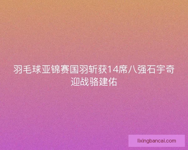 羽毛球亚锦赛国羽斩获14席八强石宇奇迎战骆建佑