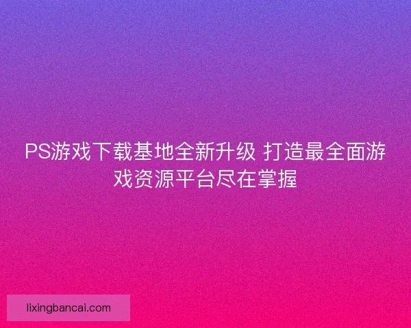 PS游戏下载基地全新升级 打造最全面游戏资源平台尽在掌握