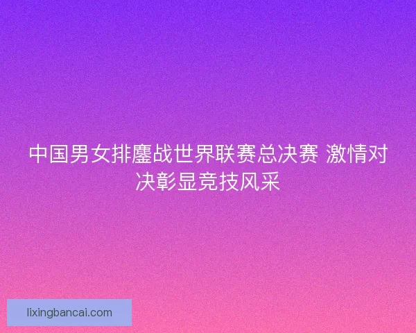 中国男女排鏖战世界联赛总决赛 激情对决彰显竞技风采 中国男女排鏖战世界联赛总决赛 激情对决彰显竞技风采