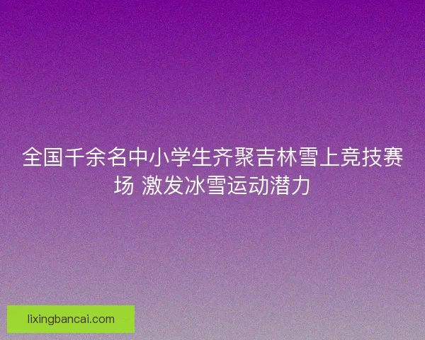 全国千余名中小学生齐聚吉林雪上竞技赛场 激发冰雪运动潜力
