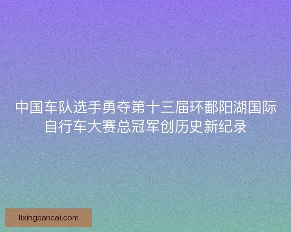 中国车队选手勇夺第十三届环鄱阳湖国际自行车大赛总冠军创历史新纪录 中国车队选手勇夺第十三届环鄱阳湖国际自行车大赛总冠军创历史新纪录